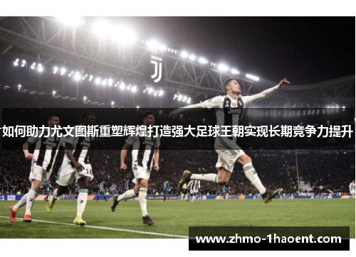 如何助力尤文图斯重塑辉煌打造强大足球王朝实现长期竞争力提升