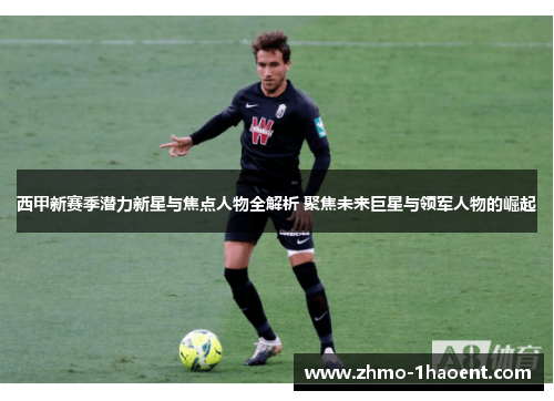 西甲新赛季潜力新星与焦点人物全解析 聚焦未来巨星与领军人物的崛起