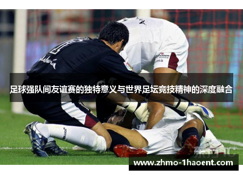 足球强队间友谊赛的独特意义与世界足坛竞技精神的深度融合