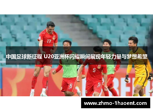 中国足球新征程 U20亚洲杯闪耀瞬间展现年轻力量与梦想希望