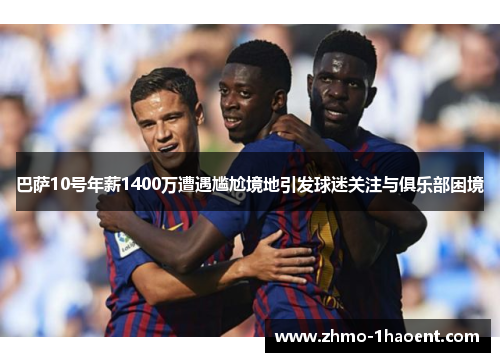 巴萨10号年薪1400万遭遇尴尬境地引发球迷关注与俱乐部困境