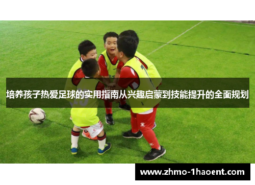 培养孩子热爱足球的实用指南从兴趣启蒙到技能提升的全面规划
