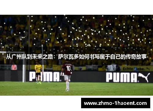 从广州队到未来之路：萨尔瓦多如何书写属于自己的传奇故事