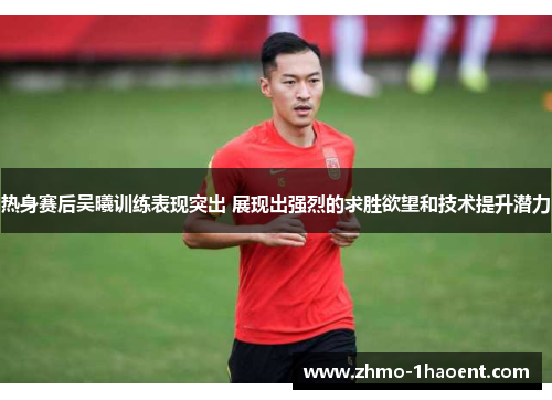 热身赛后吴曦训练表现突出 展现出强烈的求胜欲望和技术提升潜力