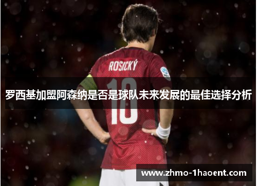 罗西基加盟阿森纳是否是球队未来发展的最佳选择分析