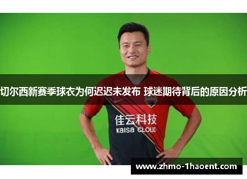 切尔西新赛季球衣为何迟迟未发布 球迷期待背后的原因分析