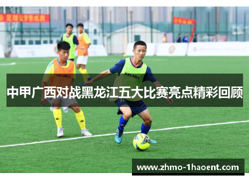 中甲广西对战黑龙江五大比赛亮点精彩回顾