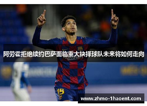 阿劳霍拒绝续约巴萨面临重大抉择球队未来将如何走向
