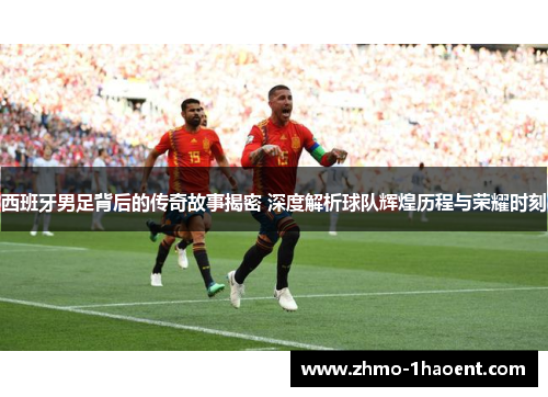西班牙男足背后的传奇故事揭密 深度解析球队辉煌历程与荣耀时刻