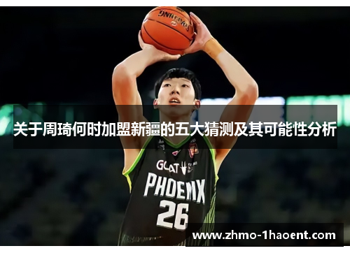 关于周琦何时加盟新疆的五大猜测及其可能性分析