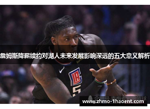 詹姆斯降薪续约对湖人未来发展影响深远的五大意义解析 詹姆斯降薪续约对湖人未来发展影响深远的五大意义解析