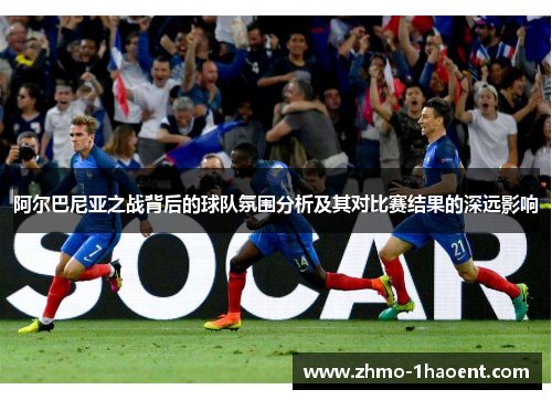 阿尔巴尼亚之战背后的球队氛围分析及其对比赛结果的深远影响 阿尔巴尼亚之战背后的球队氛围分析及其对比赛结果的深远影响